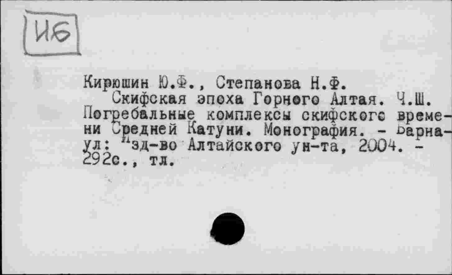 ﻿Кирюшин Ю.Ф., Степанова Н.Ф.
Скифская эпоха Горного Алтая. Ч.Ш. Погребальные комплексы скифского време ни Средней Катуни. Монография. - 1>арна ул: хзд-во Алтайского ун-та, 2ÜO4. -292с., тл.